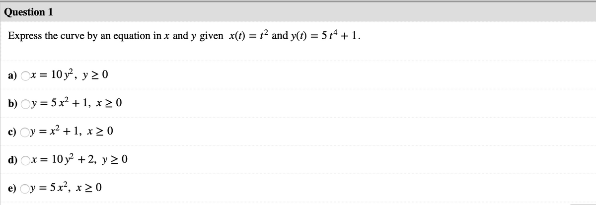 Question 1
Express the curve by an equation in x and y given x(t) = t² and y(t) = 5 t* + 1.
a) Ox =
= 10 y, y 20
b) Oy = 5 x² + 1, x > 0
c) Oy = x² + 1, x > 0
d) Ox = 10 y + 2, y > 0
e) Oy = 5 x², x > 0
