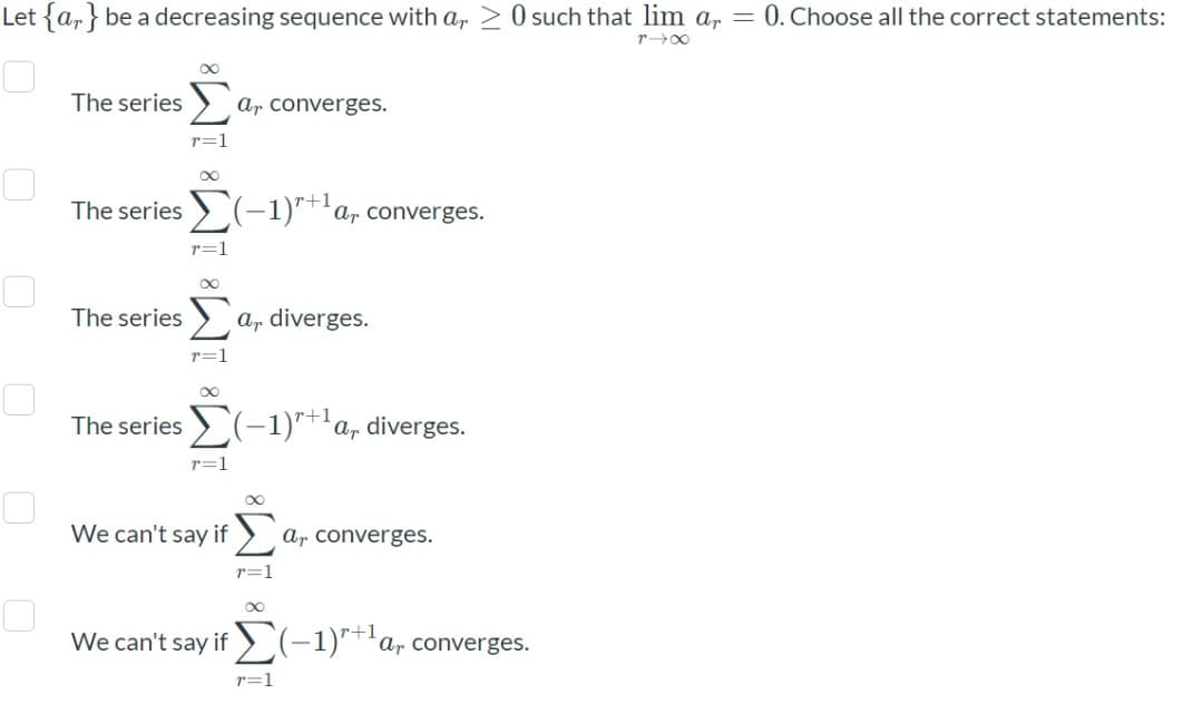 Let {a,} be a decreasing sequence with a,
O such that lim a, = 0. Choose all the correct statements:
r00
Σ
The series
Ar converges.
r=1
The series > (-1)"*'a, converges.
r+1
r=1
The series > a, diverges.
r=1
The series > (-1)**'a, diverges.
r+1
r=1
We can't say if >,
ar converges.
r=1
r+1
We can't say if) (-1)"†'ar converges.
r=1
