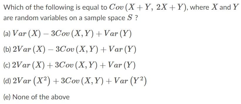 Which of the following is equal to Cov (X+ Y, 2X +Y), where X and Y
are random variables on a sample space
S ?
(a) Var (X) – 3Cov (X,Y) + Var (Y)
(b) 2Var (X) – 3Cov (X,Y) + Var (Y)
(c) 2Var (X) + 3Cov (X,Y) + Var (Y)
(d) 2Var (X²) +3Cov (X, Y) + Var (Y²)
(e) None of the above
