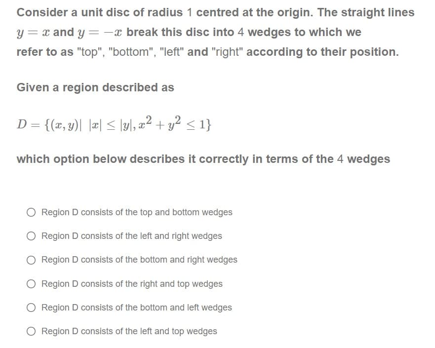 Consider a unit disc of radius 1 centred at the origin. The straight lines
y = x and y =-x break this disc into 4 wedges to which we
refer to as "top", "bottom", "left" and "right" according to their position.
Given a region described as
D = {(x, y)| |æ| < \y\, a² + y² < 1}
2+g? < 1}
which option below describes it correctly in terms of the 4 wedges
O Region D consists of the top and bottom wedges
O Region D consists of the left and right wedges
O Region D consists of the bottom and right wedges
O Region D consists of the right and top wedges
O Region D consists of the bottom and left wedges
O Region D consists of the left and top wedges
