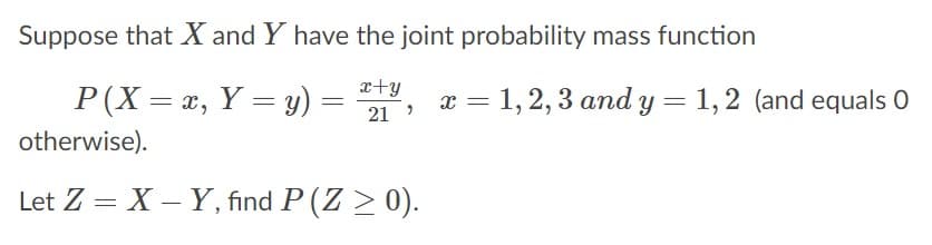Suppose that X and Y have the joint probability mass function
x+y
P(X = x, Y = y) =
x = 1, 2, 3 and y = 1,2 (and equals O
21
otherwise).
Let Z = X – Y, find P (Z > 0).
