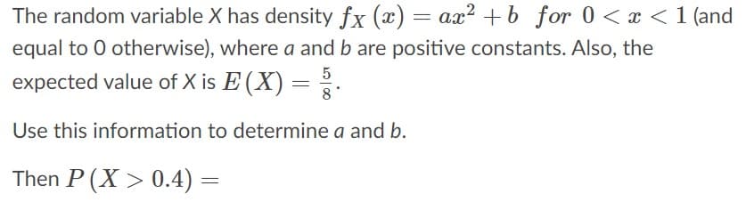 The random variable X has density fx (x) = ax? +b for 0 < x < 1 (and
equal to 0 otherwise), where a and b are positive constants. Also, the
5
expected value of X is E (X) = .
8
Use this information to determine a and b.
Then P (X > 0.4) =
