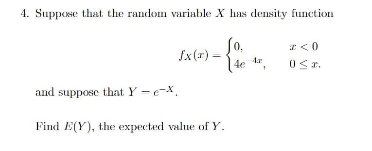 4. Suppose that the random variable X has density function
0,
fx(x) =
x < 0
4e-A",
0 < x.
and suppose that Y = eX.
Find E(Y), the expected value of Y.
