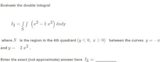 Evaluate the double integral
I3 = SS (22 - 2 23) dxdy
where S is the region in the 4th quadrant (y < 0, a 2 0) between the curves y = -x
and y
2 z2.
Enter the exact (not approximate) answer here 13 =
