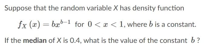 Suppose that the random variable X has density function
fx (x) = bx°-1 for 0 < x < 1, where b is a constant.
If the median of X is 0.4, what is the value of the constant b?
