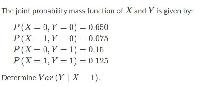 The joint probability mass function of X and Y is given by:
P(X = 0, Y = 0) = 0.650
P(X = 1, Y = 0) = 0.075
P(X = 0, Y = 1) = 0.15
P(X = 1, Y = 1) = 0.125
Determine Var (Y | X = 1).
