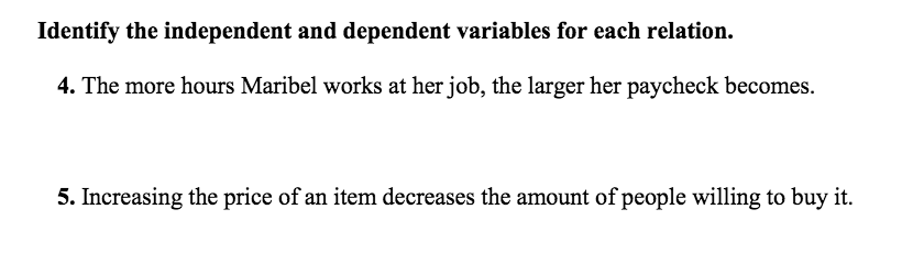 Identify the independent and dependent variables for each relation.
4. The more hours Maribel works at her job, the larger her paycheck becomes.
5. Increasing the price of an item decreases the amount of people willing to buy it.
