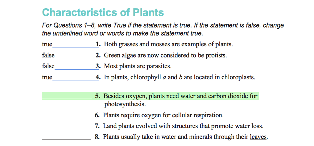 Characteristics of Plants
For Questions 1–8, write True if the statement is true. If the statement is false, change
the underlined word or words to make the statement true.
true
1. Both grasses and mosses are examples of plants.
false
2. Green algae are now considered to be protists.
false
3. Most plants are parasites.
true
4. In plants, chlorophyll a and b are located in chloroplasts.
5. Besides oxygen, plants need water and carbon dioxide for
photosynthesis.
6. Plants require oxygen for cellular respiration.
7. Land plants evolved with structures that promote water loss.
8. Plants usually take in water and minerals through their leaves.
