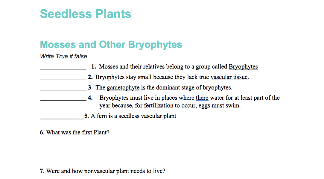 Seedless Plants
Mosses and Other Bryophytes
Write True if false
1. Mosses and their relatives belong to a group called Bryophytes
2. Bryophytes stay small because they lack true vascular tissue.
3 The gametophyte is the dominant stage of bryophytes.
4. Bryophytes must live in places where there water for at least part of the
year because, for fertilization to occur, eggs must swim.
5. A fern is a seedless vascular plant
6. What was the first Plant?
7. Were and how nonvascular plant needs to live?
