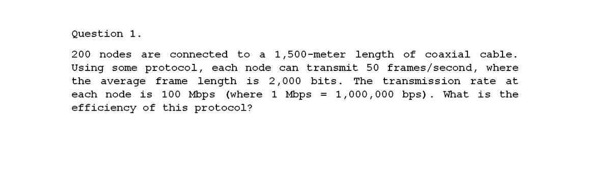 Question 1.
200 nodes
are
connected to
1,500-meter length of coaxial cable.
a
Using some protocol, each node can transmit 50 frames/second, where
the average frame length is 2,000 bits. The
each node is 100 Mbps (where 1 Mbps
transmission
rate at
= 1,000,000 bps). What is
the
efficiency of this protocol?
