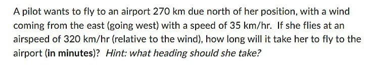 A pilot wants to fly to an airport 270 km due north of her position, with a wind
coming from the east (going west) with a speed of 35 km/hr. If she flies at an
airspeed of 320 km/hr (relative to the wind), how long will it take her to fly to the
airport (in minutes)? Hint: what heading should she take?