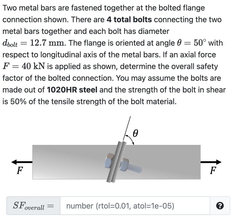 Two metal bars are fastened together at the bolted flange
connection shown. There are 4 total bolts connecting the two
metal bars together and each bolt has diameter
= 50° with
dbolt 12.7 mm. The flange is oriented at angle
respect to longitudinal axis of the metal bars. If an axial force
F = 40 kN is applied as shown, determine the overall safety
factor of the bolted connection. You may assume the bolts are
made out of 1020HR steel and the strength of the bolt in shear
is 50% of the tensile strength of the bolt material.
=
F
SFO
overall =
Ө
number (rtol=0.01, atol=1e-05)
F
?