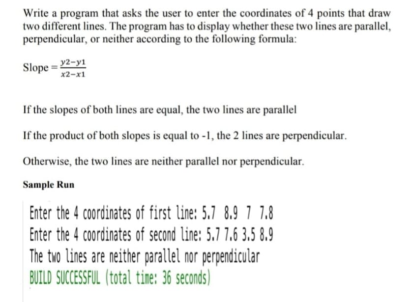 Write a program that asks the user to enter the coordinates of 4 points that draw
two different lines. The program has to display whether these two lines are parallel,
perpendicular, or neither according to the following formula:
Slope = 22-y1
x2-x1
If the slopes of both lines are equal, the two lines are parallel
If the product of both slopes is equal to -1, the 2 lines are perpendicular.
Otherwise, the two lines are neither parallel nor perpendicular.
Sample Run
Enter the 4 coordinates of first line: 5.7 8.9 7 7.8
Enter the 4 coordinates of second line: 5.7 7.6 3.5 8.9
The two lines are neither parallel nor perpendicular
BUILD SUCCESSFUL (total tine:
36 seconds)
