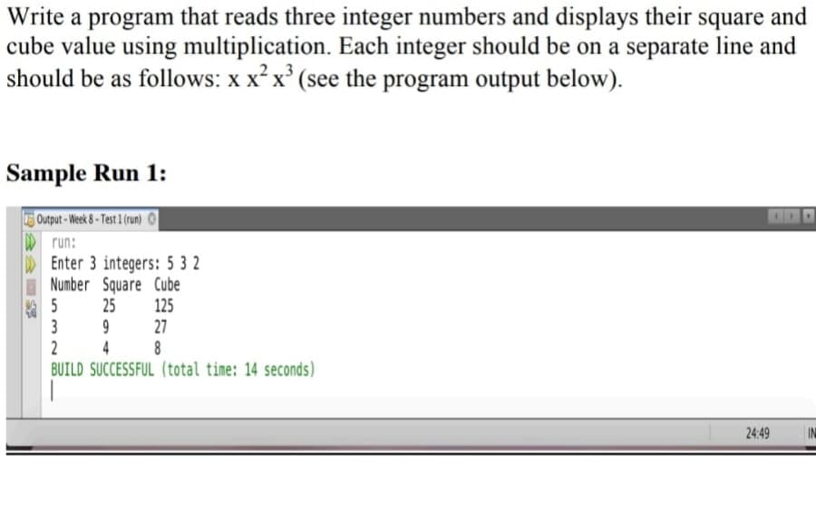 Write a program that reads three integer numbers and displays their square and
cube value using multiplication. Each integer should be on a separate line and
should be as follows: x x x (see the program output below).
Sample Run 1:
Output-Week &-Test 1 (run)
D run:
Enter 3 integers: 5 3 2
Number Square Cube
5 25
3
2
BUILD SUCCESSFUL (total time: 14 seconds)
125
27
8
9
4
24:49
IN
