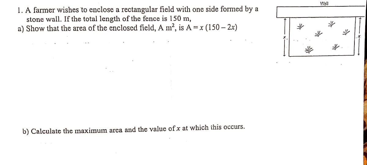Wall
1. A farmer wishes to enclose a rectangular field with one side formed by a
stone wall. If the total length of the fence is 150 m,
a) Show that the area of the enclosed field, A m2, is A =x (150 – 2x)
b) Calculate the maximum area and the value ofx at which this occurs.
