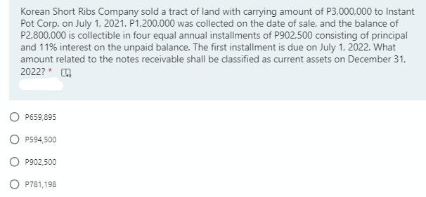 Korean Short Ribs Company sold a tract of land with carrying amount of P3,000,000 to Instant
Pot Corp. on July 1, 2021. P1,200,000 was collected on the date of sale, and the balance of
P2,800,000 is collectible in four equal annual installments of P902,500 consisting of principal
and 11% interest on the unpaid balance. The first installment is due on July 1, 2022. What
amount related to the notes receivable shall be classified as current assets on December 31,
2022? * O
P659,895
P594,500
O P902,500
P781,198
