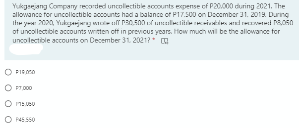 Yukgaejang Company recorded uncollectible accounts expense of P20,000 during 2021. The
allowance for uncollectible accounts had a balance of P17,500 on December 31, 2019. During
the year 2020, Yukgaejang wrote off P30,500 of uncollectible receivables and recovered P8,050
of uncollectible accounts written off in previous years. How much will be the allowance for
uncollectible accounts on December 31, 2021? * G
O P19,050
O P7,000
O P15,050
P45,550
