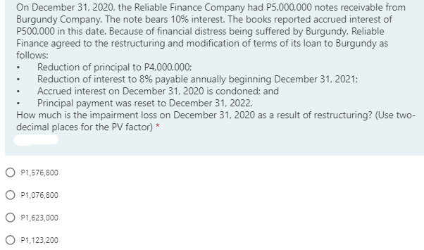 On December 31, 2020, the Reliable Finance Company had P5,000,000 notes receivable from
Burgundy Company. The note bears 10% interest. The books reported accrued interest of
P500,000 in this date. Because of financial distress being suffered by Burgundy, Reliable
Finance agreed to the restructuring and modification of terms of its loan to Burgundy as
follows:
Reduction of principal to P4,000,000;
Reduction of interest to 8% payable annually beginning December 31, 2021;
Accrued interest on December 31, 2020 is condoned; and
Principal payment was reset to December 31, 2022.
How much is the impairment loss on December 31, 2020 as a result of restructuring? (Use two-
decimal places for the PV factor) *
O P1,576,800
O P1,076,800
O P1,623,000
O P1,123,200
