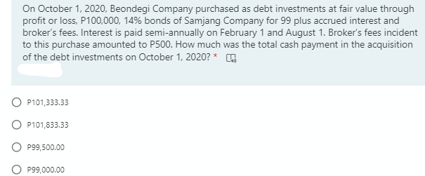 On October 1, 2020, Beondegi Company purchased as debt investments at fair value through
profit or loss, P100,000, 14% bonds of Samjang Company for 99 plus accrued interest and
broker's fees. Interest is paid semi-annually on February 1 and August 1. Broker's fees incident
to this purchase amounted to P500. How much was the total cash payment in the acquisition
of the debt investments on October 1, 2020? * G
O P101,333.33
O P101,833.33
O P99,500.00
P99,000.00
