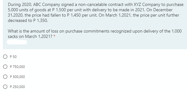 During 2020, ABC Company signed a non-cancelable contract with XYZ Company to purchase
5,000 units of goods at P 1,500 per unit with delivery to be made in 2021. On December
31,2020, the price had fallen to P 1,450 per unit. On March 1,2021, the price per unit further
decreased to P 1,350.
What is the amount of loss on purchase commitments recognized upon delivery of the 1,000
sacks on March 1,2021? *
O P 50
O P 750,000
P 500,000
P 250,000
