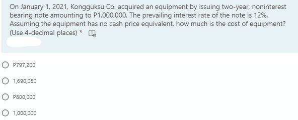 On January 1, 2021, Kongguksu Co. acquired an equipment by issuing two-year, noninterest
bearing note amounting to P1,000,000. The prevailing interest rate of the note is 12%.
Assuming the equipment has no cash price equivalent, how much is the cost of equipment?
(Use 4-decimal places) * G
O P797,200
O 1,690,050
O P800,000
O 1,000,000

