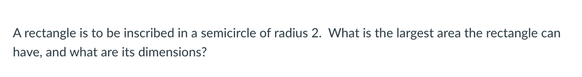 A rectangle is to be inscribed in a semicircle of radius 2. What is the largest area the rectangle can
have, and what are its dimensions?
