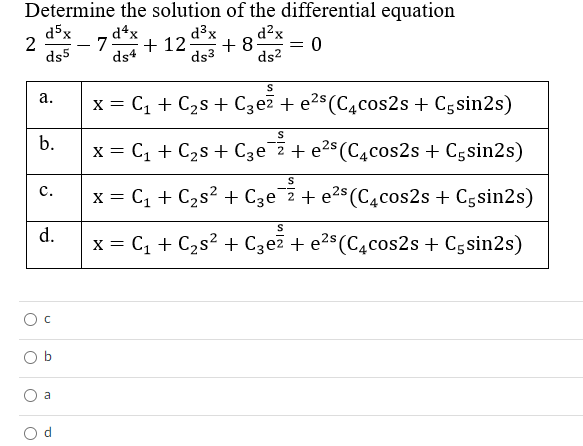 Determine the solution of the differential equation
d5x
d4x
7
d?x
= 0
ds2
d³x
2
+ 12
+ 8
ds5
ds4
ds3
x = C, + C2s + C3e7 + e2$(C4cos2s + Cgsin2s)
а.
b.
x = C, + C2s + Cze 2 + e2s (C4cos2s + Cgsin2s)
с.
x = C, + C2s? + Cze 2+ e2$ (C4cos2s + Cgsin2s)
d.
x = C, + C2s? + Czez + e2$ (C4cos2s + Cgsin2s)
O b
a

