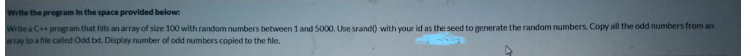Write the program in the space provided below:
Write a C program that fills an array of size 100 with random numbers between 1 and 5000. Use srand) with your id as the seed to generate the random numbers. Copy all the odd numbers from an
ray to a file called Odd.txt. Display number of odd numbers copied to the file.

