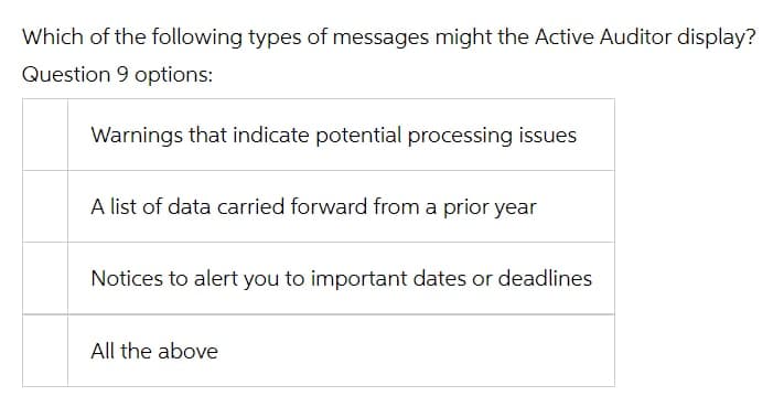 Which of the following types of messages might the Active Auditor display?
Question 9 options:
Warnings that indicate potential processing issues
A list of data carried forward from a prior year
Notices to alert you to important dates or deadlines
All the above
