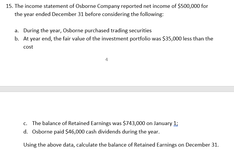 15. The income statement of Osborne Company reported net income of $500,000 for
the year ended December 31 before considering the following:
a. During the year, Osborne purchased trading securities
b. At year end, the fair value of the investment portfolio was $35,000 less than the
cost
4
c. The balance of Retained Earnings was $743,000 on January 1;
d. Osborne paid $46,000 cash dividends during the year.
Using the above data, calculate the balance of Retained Earnings on December 31.
