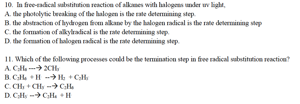 10. In free-radical substitution reaction of alkanes with halogens under uv light,
A. the photolytic breaking of the halogen is the rate determining step.
B. the abstraction of hydrogen from alkane by the halogen radical is the rate determining step
C. the formation of alkylradical is the rate determining step.
D. the formation of halogen radical is the rate determining step.
11. Which of the following processes could be the termination step in free radical substitution reaction?
A. C₂H6 ---→ 2CH3-
B. C₂H6 +H --⇒ H₂ + C₂H5
C. CH3 + CH3 --→ C₂H6
D. C₂H5 --→ C₂H4 + H