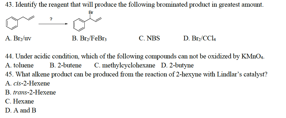 43. Identify the reagent that will produce the following brominated product in greatest amount.
Br
A. Br2/uv
B. Br2/FeBr3
C. NBS
D. B12/CC14
44. Under acidic condition, which of the following compounds can not be oxidized by KMnO4.
A. toluene B. 2-butene C. methylcyclohexane D. 2-butyne
45. What alkene product can be produced from the reaction of 2-hexyne with Lindlar's catalyst?
A. cis-2-Hexene
B. trans-2-Hexene
C. Hexane
D. A and B