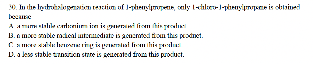 30. In the
because
hydrohalogenation reaction of 1-phenylpropene, only 1-chloro-1-phenylpropane is obtained
A. a more stable carbonium ion is generated from this product.
B. a more stable radical intermediate is generated from this product.
C. a more stable benzene ring is generated from this product.
D. a less stable transition state is generated from this product.