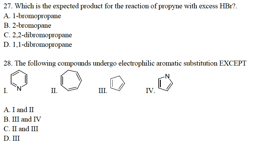27. Which is the expected product for the reaction of propyne with excess HBr?.
A. 1-bromopropane
B. 2-bromopane
C. 2,2-dibromopropane
D. 1,1-dibromopropane
28. The following compounds undergo electrophilic aromatic substitution EXCEPT
I.
A. I and II
B. III and IV
C. II and III
D. III
II.
III.
IV.
