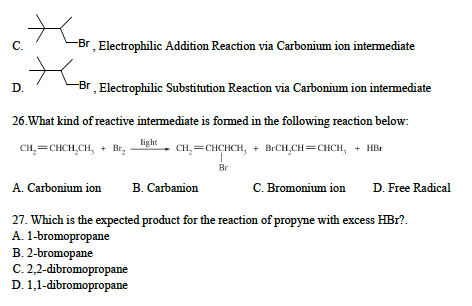 C.
-Br
, Electrophilic Addition Reaction via Carbonium ion intermediate
D.
-Br, Electrophilic Substitution Reaction via Carbonium ion intermediate
26. What kind of reactive intermediate is formed in the following reaction below:
light
CH₂=CHCH.CH, + Br₂
CH₂=CHCHCH₂ + BrCH₂CH=CHCH, + HBr
I
Br
A. Carbonium ion B. Carbanion
27. Which is the expected product for the reaction of propyne with excess HBr?.
A. 1-bromopropane
B. 2-bromopane
C. 2,2-dibromopropane
D. 1,1-dibromopropane
C. Bromonium ion D. Free Radical
