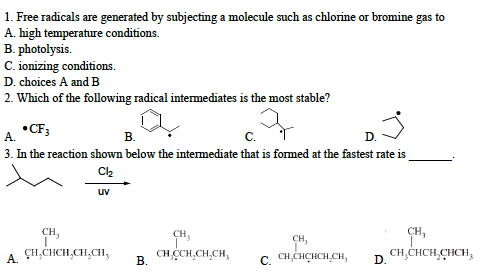 1. Free radicals are generated by subjecting a molecule such as chlorine or bromine gas to
A. high temperature conditions.
B. photolysis.
C. ionizing conditions.
D. choices A and B
2. Which of the following radical intermediates is the most stable?
q
•CF3
A.
B.
C.
D.
3. In the reaction shown below the intermediate that is formed at the fastest rate is
Cl₂
A.
uv
CH,
CH₂CHCH₂CH₂CH₂
B.
CH,
CH.CCH₂CH₂CH,
CH₂
C. CH.CHCHCH.CH, D.
CH₂
CH₂CHCH₂CHCH