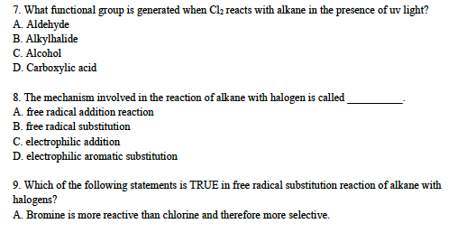 7. What functional group is generated when Cl₂ reacts with alkane in the presence of uv light?
A. Aldehyde
B. Alkylhalide
C. Alcohol
D. Carboxylic acid
8. The mechanism involved in the reaction of alkane with halogen is called
A. free radical addition reaction
B. free radical substitution
C. electrophilic addition
D. electrophilic aromatic substitution
9. Which of the following statements is TRUE in free radical substitution reaction of alkane with
halogens?
A. Bromine is more reactive than chlorine and therefore more selective.