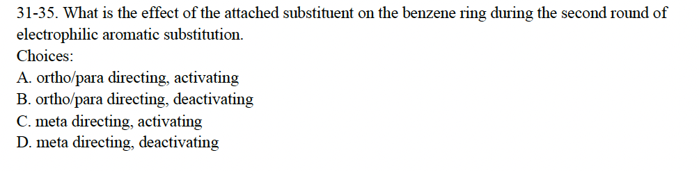 31-35. What is the effect of the attached substituent on the benzene ring during the second round of
electrophilic aromatic substitution.
Choices:
A. ortho/para directing, activating
B. ortho/para directing, deactivating
C. meta directing, activating
D. meta directing, deactivating