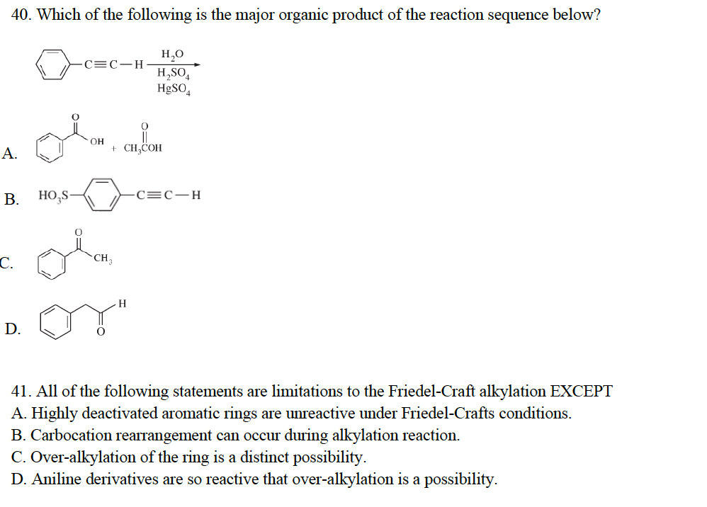 40. Which of the following is the major organic product of the reaction sequence below?
H₂O
H₂SO4
HgSO4
A.
B.
C.
D.
HO₂S-
-C=C-H
OH
ol
+ CH3COH
CH₁₂
0
H
C=C-H
41. All of the following statements are limitations to the Friedel-Craft alkylation EXCEPT
A. Highly deactivated aromatic rings are unreactive under Friedel-Crafts conditions.
B. Carbocation rearrangement can occur during alkylation reaction.
C. Over-alkylation of the ring is a distinct possibility.
D. Aniline derivatives are so reactive that over-alkylation is a possibility.