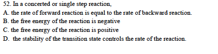 52. In a concerted or single step reaction,
A. the rate of forward reaction is equal to the rate of backward reaction.
B. the free energy of the reaction is negative
C. the free energy of the reaction is positive
D. the stability of the transition state controls the rate of the reaction.