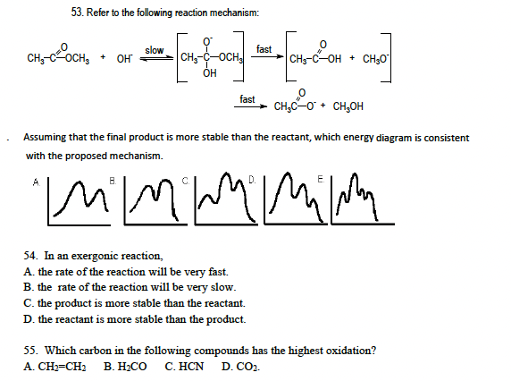 53. Refer to the following reaction mechanism:
CH₂-C-OCH₂ + OH
A
slow
0
CH₂-C-OCH
OH
54. In an exergonic reaction,
A. the rate of the reaction will be very fast.
B. the rate of the reaction will be very slow.
fast
fast
C. the product is more stable than the reactant.
D. the reactant is more stable than the product.
- сносон
Assuming that the final product is more stable than the reactant, which energy diagram is consistent
with the proposed mechanism.
mmm mimm
CH5-C—OH + CHSO
+
CH₂C-O + CH₂OH
55. Which carbon in the following compounds has the highest oxidation?
A. CH₂=CH₂ B. H₂CO C. HCN D. CO₂.