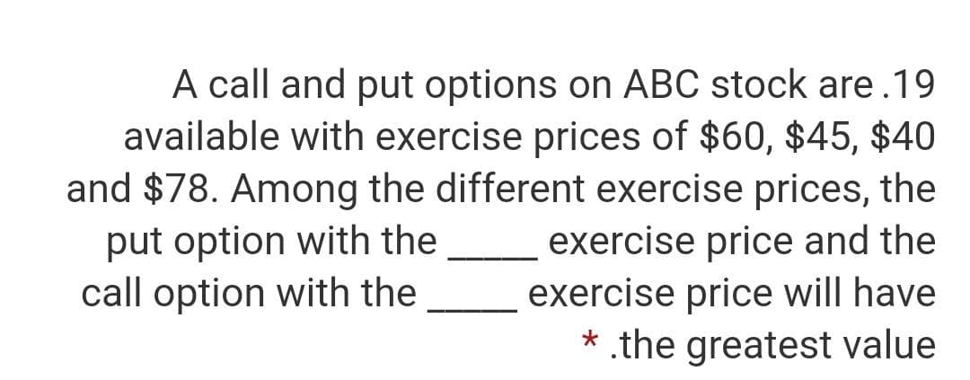 A call and put options on ABC stock are.19
available with exercise prices of $60, $45, $40
and $78. Among the different exercise prices, the
exercise price and the
exercise price will have
* .the greatest value
put option with the
call option with the
