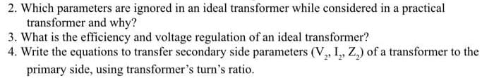 2. Which parameters are ignored in an ideal transformer while considered in a practical
transformer and why?
3. What is the efficiency and voltage regulation of an ideal transformer?
4. Write the equations to transfer secondary side parameters (V, I,, Z,) of a transformer to the
primary side, using transformer's turn's ratio.
