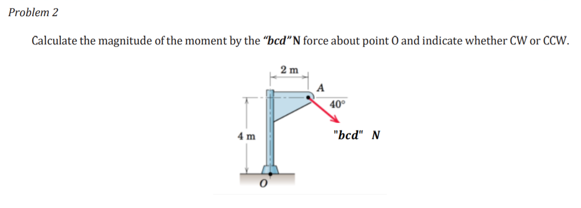 Problem 2
Calculate the magnitude of the moment by the “bcd"N force about point O and indicate whether CW or CCW.
2 m
A
40°
4 m
"bcа" N
