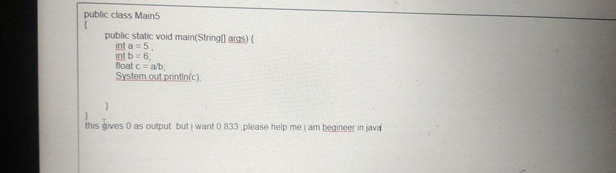 public class Main5
public static void main(String] args){
int a = 5;
int b 6,
float c = a/b,
System.out printin(c),
this gives 0 as output but į want 0.833 please help me į am begineer in java
