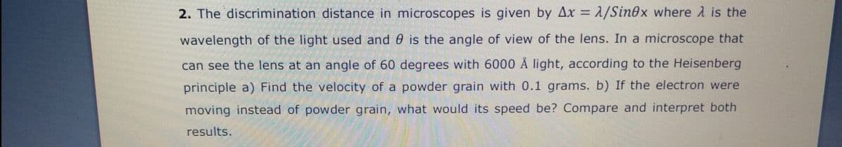 2. The discrimination distance in microscopes is given by Ax = 1/Sin@x where A is the
%3D
wavelength of the light used and 0 is the angle of view of the lens. In a microscope that
can see the lens at an angle of 60 degrees with 6000 Å light, according to the Heisenberg
principle a) Find the velocity of a powder grain with 0.1 grams. b) If the electron were
moving instead of powder grain, what would its speed be? Compare and interpret both
results.
