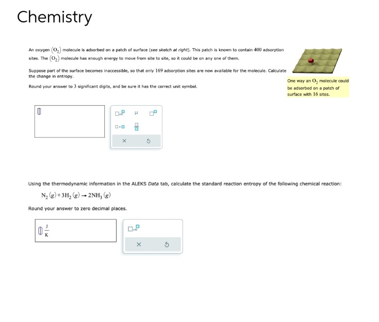 Chemistry
An oxygen (O₂) molecule is adsorbed on a patch of surface (see sketch at right). This patch is known to contain 400 adsorption
sites. The (0₂) molecule has enough energy to move from site to site, so it could be on any one of them.
Suppose part of the surface becomes inaccessible, so that only 169 adsorption sites are now available for the molecule. Calculate
the change in entropy.
Round your answer to 3 significant digits, and be sure it has the correct unit symbol.
0
ロ・ロ
0 -/-
X
1
010
Using the thermodynamic information in the ALEKS Data tab, calculate the standard reaction entropy of the following chemical reaction:
N₂ (g) + 3H₂(g) → 2NH, (g)
Round your answer to zero decimal places.
0
16
G
X
One way an O₂ molecule could
be adsorbed on a patch of
surface with 16 sites.