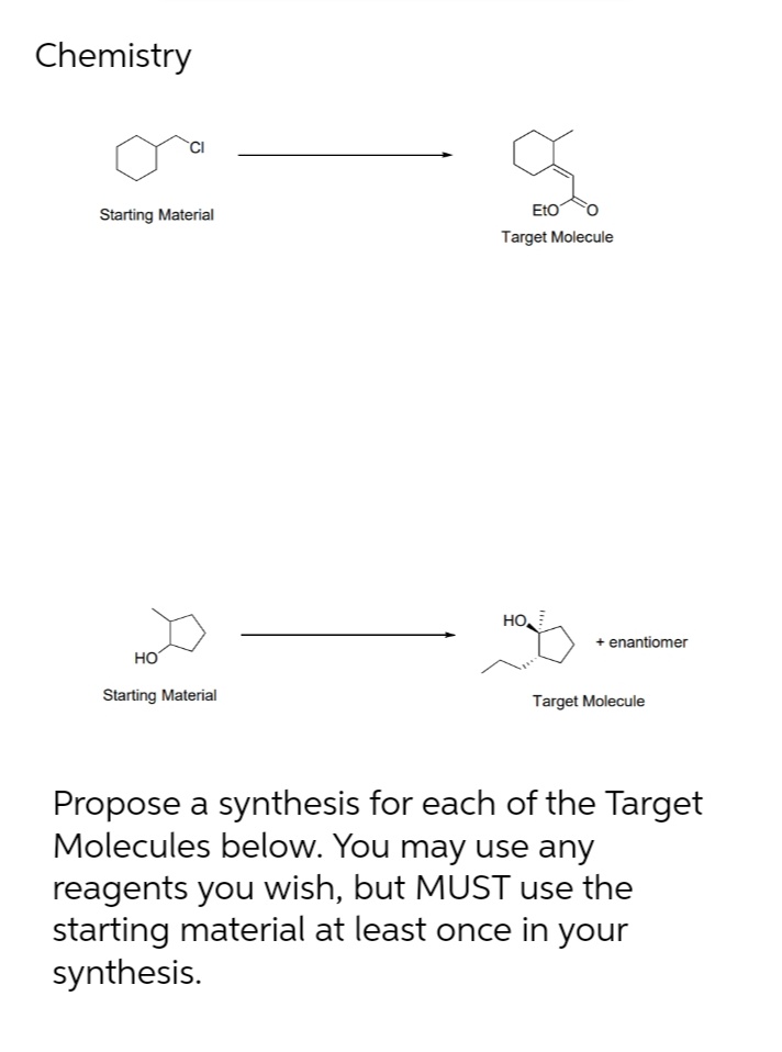 Chemistry
CI
Starting Material
HO
Starting Material
a
Eto
Target Molecule
HO
+ enantiomer
Target Molecule
Propose a synthesis for each of the Target
Molecules below. You may use any
reagents you wish, but MUST use the
starting material at least once in your
synthesis.