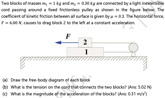 Two blocks of masses m, = 1 kg and m2 = 0.30 kg are connected by a light inextensible
cord passing around a fixed frictionless pulley as shown in the figure below. The
coefficient of kinetic friction between all surface is given by µ = 0.3. The horizontal force,
F = 6.00 N, causes to drag block 2 to the left at a constant acceleration.
F
2
1
(a) Draw the free-body diagram of each block
(b) What is the tension on the cord that connects the two blocks? (Ans: 5.02 N)
(c) What is the magnitude of the acceleration of the blocks? (Ans: 0.31 m/s)
