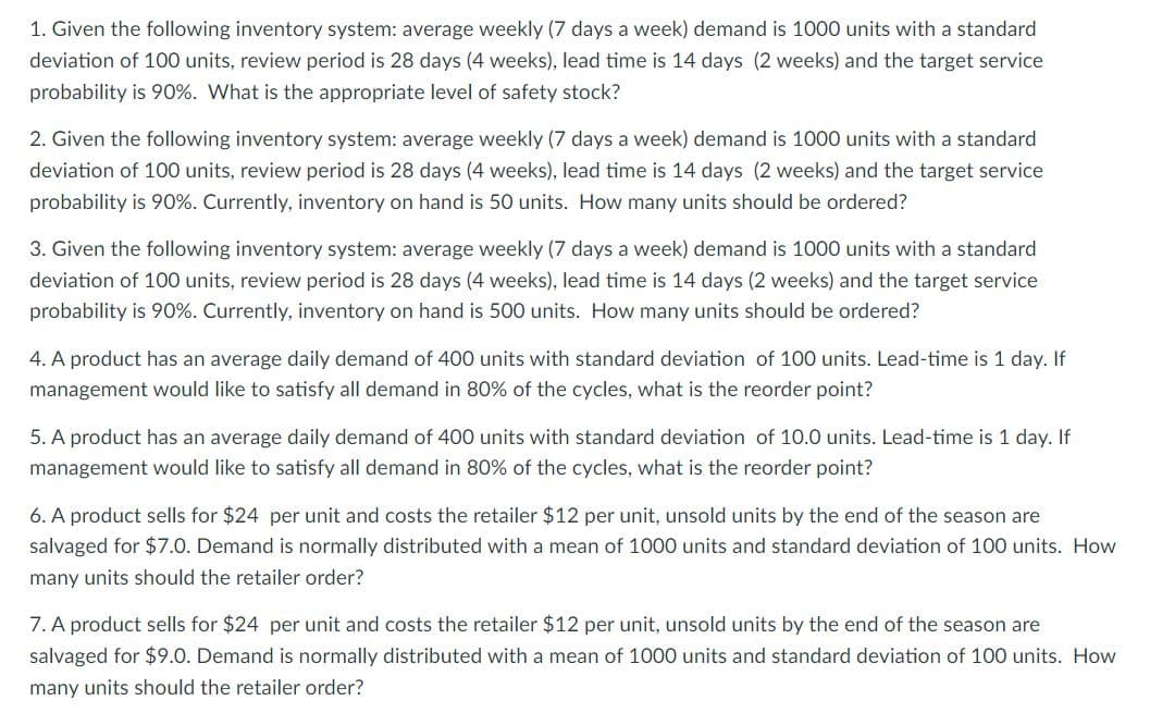 1. Given the following inventory system: average weekly (7 days a week) demand is 1000 units with a standard
deviation of 100 units, review period is 28 days (4 weeks), lead time is 14 days (2 weeks) and the target service
probability is 90%. What is the appropriate level of safety stock?
2. Given the following inventory system: average weekly (7 days a week) demand is 1000 units with a standard
deviation of 100 units, review period is 28 days (4 weeks), lead time is 14 days (2 weeks) and the target service
probability is 90%. Currently, inventory on hand is 50 units. How many units should be ordered?
3. Given the following inventory system: average weekly (7 days a week) demand is 1000 units with a standard
deviation of 100 units, review period is 28 days (4 weeks), lead time is 14 days (2 weeks) and the target service
probability is 90%. Currently, inventory on hand is 500 units. How many units should be ordered?
4. A product has an average daily demand of 400 units with standard deviation of 100 units. Lead-time is 1 day. If
management would like to satisfy all demand in 80% of the cycles, what is the reorder point?
5. A product has an average daily demand of 400 units with standard deviation of 10.0 units. Lead-time is 1 day. If
management would like to satisfy all demand in 80% of the cycles, what is the reorder point?
6. A product sells for $24 per unit and costs the retailer $12 per unit, unsold units by the end of the season are
salvaged for $7.0. Demand is normally distributed with a mean of 1000 units and standard deviation of 100 units. How
many units should the retailer order?
7. A product sells for $24 per unit and costs the retailer $12 per unit, unsold units by the end of the season are
salvaged for $9.0. Demand is normally distributed with a mean of 1000 units and standard deviation of 100 units. How
many units should the retailer order?